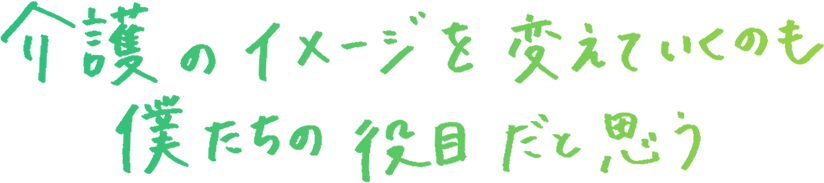 介護のイメージを変えていくのも僕たちの役目だと思う